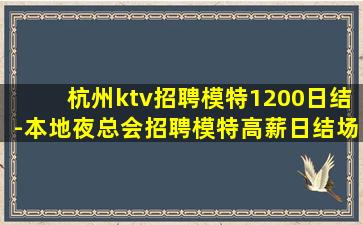 杭州ktv招聘模特1200日结-本地夜总会招聘模特高薪日结场